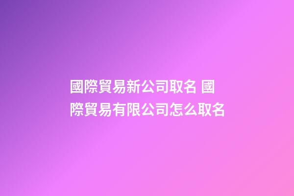 國際貿易新公司取名 國際貿易有限公司怎么取名-第1張-公司起名-玄機派